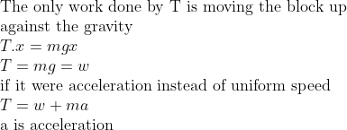 \\ \\$The only work done by T is moving the block up$ \\$against the gravity$ \\T.x=mgx \\T=mg=w \\$if it were acceleration instead of uniform speed$ \\T=w+ma \\$a is acceleration $ \\
