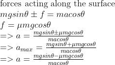 \\ \\$forces acting along the surface$ \\mgsin\theta \pm f= ma cos\theta \\f=\mu mgcos\theta \\=>a={mgsin\theta \pm \mu mgcos\theta \over ma cos\theta} \\=>a_{max}={mgsin\theta + \mu mgcos\theta \over ma cos\theta} \\=>a={mgsin\theta - \mu mgcos\theta \over ma cos\theta} \\