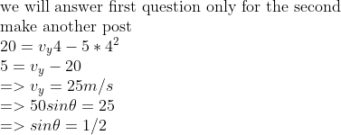\\ \\$we will answer first question only for the second $ \\$make another post$ \\20=v_y4-5*4^2 \\5=v_y-20 \\=>v_y=25m/s \\=>50sin\theta=25 \\=>sin\theta=1/2 \\