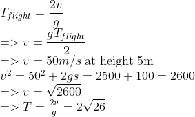 \\ \\T_{flight}={2 v \over g} \\=>v={gT_{flight} \over 2} \\=>v=50m/s $ at height 5m$ \\v^2=50^{2}+2gs=2500+100=2600 \\=>v=\sqrt{2600} \\=>T={2 v \over g}=2\sqrt{26} \\
