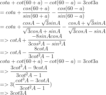 \\ \\cot a + cot(60+a)-cot(60-a)=3 cot3a \\=cot a+{cos(60+a) \over sin(60+a)}-{cos(60-a) \over sin(60-a)} \\=cota+{cosA-\sqrt3sinA \over \sqrt3cosA+sinA}-{cosA+\sqrt3sinA \over \sqrt3cosA-sinA} \\=>cotA+{-8sinAcosA \over 3cos^2A-sin^2A} \\=>cotA-{8cotA \over 3cot^2A-1} \\cot a + cot(60+a)-cot(60-a)=3 cot3a \\=>{3cot^3A-9cotA \over 3cot^2A-1} \\=>3({cot^3A-3cotA \over 3cot^2A-1}) \\=>3cot3A \\
