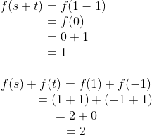 \\ \begin{equation} \\ f(s+t) = f(1-1)\\ \ \ \ \ \ \ = f(0)\\ \ \ \ \ \ \ \ = 0+1\\ \ \ = 1 \end{equation} \\ \begin{equation}\\f(s)+f(t)= f(1)+f(-1)\\ \ \ \ \ \ \ \ \ \ = (1+1)+(-1+1)\\ =2+0\\=2 \end{equation}
