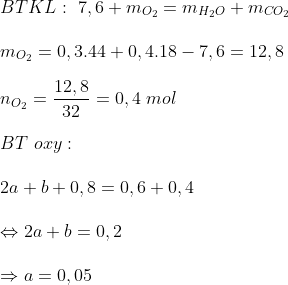 \\ BTKL: \ 7,6 + m_{O_{2}} = m_{H_{2}O} + m_{CO_{2}} \\ \\ m_{O_{2}} = 0,3.44 + 0,4.18 - 7,6 = 12,8 \\ \\ n_{O_{2}} = \frac{12,8}{32} = 0,4 \ mol \\ \\ BT \ oxy: \\ \\ 2a + b + 0,8 = 0,6 + 0,4 \\ \\ \Leftrightarrow 2a + b = 0,2 \\ \\ \Rightarrow a = 0,05 \\