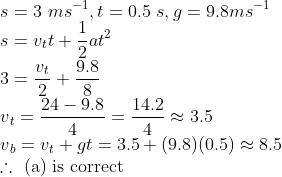 \\ s = 3\ ms^{-1}, t = 0.5\ s,g = 9.8 ms^{-1} \\ s = v{_t}t + \frac{1}{2}at^2 \\ 3 = \frac{v{_t}}{2} +\frac{9.8}{8} \\ v{_t} = \frac{24 - 9.8}{4} = \frac{14.2}{4} \approx 3.5 \\ v{_b} = v{_t} + gt = 3.5 + (9.8)(0.5) \approx 8.5 \\ \therefore\text{ (a) is correct}