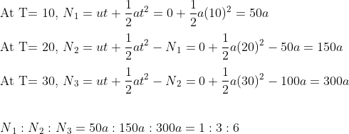 \\\text{At T= 10, } N{_1} = ut + \frac{1}{2}at^2 = 0 + \frac{1}{2}a(10)^2 = 50a \\\\ \text{At T= 20, } N{_2} = ut + \frac{1}{2}at^2 - N{_1} = 0 + \frac{1}{2}a(20)^2 - 50a = 150a \\\\ \text{At T= 30, } N{_3} = ut + \frac{1}{2}at^2 - N{_2} = 0 + \frac{1}{2}a(30)^2 - 100a = 300a \\\\ \\ N{_1}:N{_2}:N{_3} = 50a:150a:300a = 1:3:6