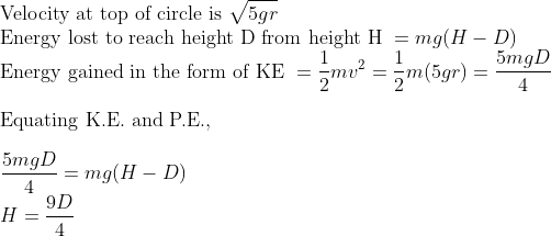 \\\text{Velocity at top of circle is } \sqrt{5gr} \\ \text{Energy lost to reach height D from height H } = mg(H-D) \\ \text{Energy gained in the form of KE } = \frac{1}{2}mv^2 = \frac{1}{2}m(5gr) = \frac{5mgD}{4} \\\\ \text {Equating K.E. and P.E.}, \\\\ \frac{5mgD}{4} = mg(H-D) \\H = \frac{9D}{4}