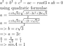 \\a^2+b^2+c^2-ac-root3 *ab=0 \\$using quadratic formulae$ \\a={c+b\sqrt3 \pm \sqrt{-b^2-3c^2+2bc\sqrt3} \over 2} \\a={c+b\sqrt3 \pm \sqrt{-(b-c\sqrt3)^2} \over 2} \\=>b=c\sqrt3 \\=>a=2c \\ {a \over 1}={b \over \sqrt3}={c \over 1} \\=>sinA=1