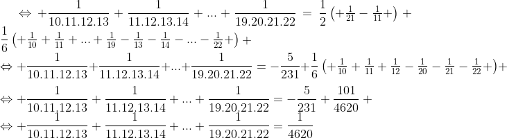Préparations aux olympiades de tronc commun (2009-2010) - Page 22 Gif.latex?\Leftrightarrow%20\frac{1}{10.11.12.13}+\frac{1}{11.12.13.14}+...+\frac{1}{19.20.21.22}=\frac{1}{2}\begin{pmatrix}%20\frac{1}{21}-\frac{1}{11}%20\end{pmatrix}+\frac{1}{6}\begin{pmatrix}%20\frac{1}{10}+\frac{1}{11}+...+\frac{1}{19}-\frac{1}{13}-\frac{1}{14}-...-\frac{1}{22}%20\end{pmatrix}%20\\\Leftrightarrow%20\frac{1}{10.11.12.13}+\frac{1}{11.12.13.14}+...+\frac{1}{19.20.21.22}=-\frac{5}{231}+\frac{1}{6}\begin{pmatrix}%20\frac{1}{10}+\frac{1}{11}+\frac{1}{12}-\frac{1}{20}-\frac{1}{21}-\frac{1}{22}%20\end{pmatrix}%20\\\Leftrightarrow%20\frac{1}{10.11.12.13}+\frac{1}{11.12.13.14}+...+\frac{1}{19.20.21.22}=-\frac{5}{231}+\frac{101}{4620}%20\\\Leftrightarrow%20\frac{1}{10.11.12.13}+\frac{1}{11.12.13.14}+...+\frac{1}{19.20.21