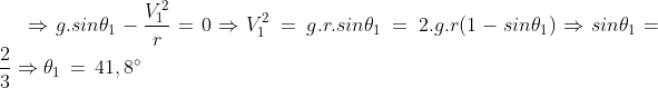 \Rightarrow g.sin\theta_1-\frac{V^2_1}{r}=0\Rightarrow V^2_1\,=\,g.r.sin\theta_1\,=\, 2.g.r(1-sin\theta_1)\Rightarrow sin\theta_1=\frac{2}{3}\Rightarrow \theta_1\, =\,41,8^{\circ}