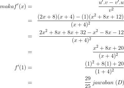 \begin{align*} maka f'(x) & = & \frac {u'.v - v'.u}{v^2}\\ & = & \frac {(2x + 8)(x + 4) - (1)(x^2 + 8x + 12)}{(x + 4)^2}\\ & = & \frac {2x^2 + 8x + 8x + 32 - x^2 - 8x - 12}{(x + 4)^2}\\ & = & \frac {x^2 + 8x + 20}{(x + 4)^2}\\ f'(1) & = & \frac {(1)^2+8(1)+20}{(1+4)^2}\\ & = & \frac {29}{25}\:jawaban\;(D)\end{align*}