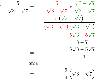 \begin{align*}1.\:\:\:\frac{5}{\sqrt{3}+\sqrt{7}}&=&\frac{{\color{Red} 5}}{{\color{Red} \sqrt{3}+\sqrt{7}}}\times \frac{{\color{DarkGreen} \sqrt{3}-\sqrt{7}}}{{\color{DarkGreen} \sqrt{3}-\sqrt{7}}}\\&=& \frac{{\color{Red} 5}\left ( {\color{DarkGreen} \sqrt{3}-\sqrt{7}} \right )}{{\left (\color{Red} \sqrt{3}+\sqrt{7} \right )}\left ( {\color{DarkGreen} \sqrt{3}-\sqrt{7}} \right )}\\&=&\frac{{\color{Red} 5}{\color{DarkGreen} \sqrt{3}}-{\color{Red} 5}{\color{DarkGreen} \sqrt{7}}}{3-7}\\&=&\frac{5\sqrt{3}-5\sqrt{7}}{-4}\\&atau&\\&=&-\frac{5}{4}\left ( \sqrt{3}-\sqrt{7} \right )\end{align*}