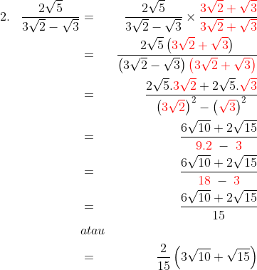 \begin{align*}2.\;\;\;\frac{2\sqrt{5}}{3\sqrt{2}-\sqrt3}&=&\frac{2\sqrt{5}}{3\sqrt{2}-\sqrt3}\times \frac{{\color{Red} 3\sqrt{2}+\sqrt{3}}}{{\color{Red} 3\sqrt{2}+\sqrt{3}}}\\&=&\frac{2\sqrt5\left ( {\color{Red} 3\sqrt{2}+\sqrt{3}} \right )}{\left ( 3\sqrt{2}-\sqrt{3}\right )\color{Red}\left ( 3\sqrt{2}+\sqrt{3} \right )}\\&=&\frac{2\sqrt5.{\color{Red} 3\sqrt2}+2\sqrt5.{\color{Red} \sqrt3}}{\left ( {\color{Red} 3\sqrt2} \right )^2-\left ( {\color{Red} \sqrt3} \right )^2}\\&=&\frac{6\sqrt{10}+2\sqrt{15}}{{\color{Red} 9.2}\;-\;{\color{Red} 3}}\\&=&\frac{6\sqrt{10}+2\sqrt{15}}{{\color{Red} 18}\;-\;{\color{Red} 3}}\\&=&\frac{6\sqrt{10}+2\sqrt{15}}{15}\\&atau&\\&=&\frac{2}{15}\left ( 3\sqrt{10}+\sqrt{15} \right ) \end{align*}