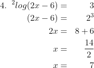 \begin{align*}4.\;\;^{2}log (2x - 6) & = & 3 \\ (2x - 6) & = & 2^3 \\ 2x & = & 8 + 6 \\ x & = & \frac {14}{2} \\ x & = & 7 \end{align*}