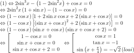 \begin{array}{l} (1)\Leftrightarrow 2{\sin ^3}x - \left( {1 - 2{{\sin }^2}x} \right) + \cos x = 0\\ \Leftrightarrow 2{\sin ^2}x\left( {1 + \sin x} \right) - \left( {1 - \cos x} \right) = 0\\ \Leftrightarrow \left( {1 - \cos x} \right)\left[ {1 + 2\sin x\cos x + 2\left( {\sin x + \cos x} \right)} \right] = 0\\ \Leftrightarrow \left( {1 - \cos x} \right)\left[ {{{\left( {\sin x + \cos x} \right)}^2} + 2\left( {\sin x + \cos x} \right)} \right] = 0\\ \Leftrightarrow \left( {1 - \cos x} \right)\left( {\sin x + \cos x} \right)\left( {\sin x + \cos x + 2} \right) = 0\\ \Leftrightarrow \left[ {\begin{array}{*{20}{c}} {1 - \cos x = 0{\rm{ }}}\\ {\sin x + \cos x = 0{\rm{ }}}\\ {\sin x + \cos x + 2 = 0} \end{array}} \right. \Leftrightarrow \left[ {\begin{array}{*{20}{c}} {\cos x = 1{\rm{ }}}\\ {\tan x = - 1{\rm{ }}}\\ {\sin \left( {x + \frac{\pi }{4}} \right) = - \sqrt 2 \,(loai)} \end{array}} \right. \end{array}