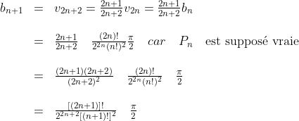 \begin{array}{lll}b_{n+1}&=&v_{2n+2}=\frac{2n+1}{2n+2}v_{2n}=\frac{2n+1}{2n+2}b_{n}\\\\&=&\frac{2n+1}{2n+2}\quad\frac{(2n)!}{2^{2n}(n!)^2}\frac{\pi}{2}\quad car\quad P_n\quad\textrm{est suppos\'{e} vraie}\\\\&=&\frac{(2n+1)(2n+2)}{(2n+2)^2}\quad\frac{(2n)!}{2^{2n}(n!)^2}\quad\frac{\pi}{2}\\\\&=&\frac{[(2n+1)]!}{2^{2n+2}[(n+1)!]^2}\quad\frac{\pi}{2}\end{array}