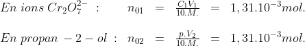 \begin{array}{llllll}En\; ions\; Cr_2O_7^{2-}\; :& n_{01}&=&\frac{C_1V_1}{10.M.}&=&1,31.10^{-3}mol.\\\\En \;propan\,-2-ol\; :&n_{02}&=&\frac{p.V_2}{10.M.}&=&1,31.10^{-3}mol.\end{array}