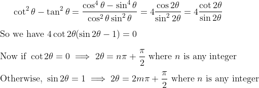 \cot^2\theta-\tan^2\theta=\frac{\cos^4\theta-\sin^4\theta}{\cos^2\theta\sin^2\theta} =4\dfrac{\cos2\theta}{\sin^22\theta}=4\dfrac{\cot2\theta}{\sin2\theta} \\ \\ \text{So we have } 4\cot2\theta(\sin2\theta-1)=0 \\ \\ \text{Now if } \cot2\theta=0\implies2\theta=n\pi+\dfrac\pi2 \text{ where } n \text{ is any integer} \\ \\ \text{Otherwise, }\sin2\theta=1\implies2\theta=2m\pi+\dfrac\pi2 \text{ where } n \text{ is any integer}