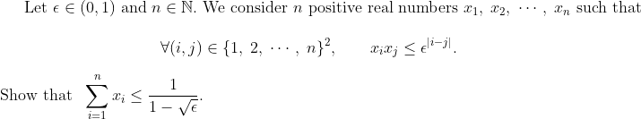gif.latex?\displaystyle\mbox{Let }\epsilon\in(0, 1)\mbox{ and }n\in\mathbb{N}.\mbox{ We consider }n\mbox{ positive real numbers }x_1,\;x_2,\;\cdots,\;x_n\mbox{ such that }\\\\\mbox{}\qquad\qquad\qquad\qquad\qquad\forall(i, j)\in\{1,\;2,\;\cdots,\;n\}^2,\qquad x_ix_j\leq\epsilon^{|i-j|}.\\\\\mbox{Show that }~\sum_{i=1}^nx_i\leq\frac{1}{1-\sqrt{\epsilon}}.