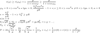 \tiny r(\varphi)\geq r(\varphi_{0}) => \frac{p}{1+ecos\varphi}\geq\frac{p}{1+ecos\varphi_{0}}\\ \varphi_{0}=0 =>cos^2\alpha*tg\alpha=0, \frac{V_{0}^2cos^2\alpha}{gR}-1=e; e\geq0 => cos^2\alpha\neq0 => tg\alpha=0 , \alpha=0\\ e=\frac{V_{0}^2}{gR}-1 => V_{0}^2\geq gR\\ a)\alpha=0 \\ b)\sqrt{gR}\leq V_{0}<\sqrt{2gR}; gR^2=g_{0}R_{0}^2, => g=...;\\ V_{k}<\sqrt{g_{0}R_{0}};\\ T=2\pi\sqrt{\frac{a^3}{\mu}}=\frac{2\pi}{R}*\sqrt{\frac{a^3}{g}} a=\frac{1}{2}(r_{p}+r_{a})=\frac{1}{2}(r(0)+r(\pi))=\frac{p}{1-e^2};