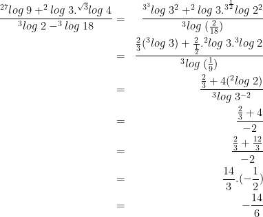 \dpi{100} \bg_white \begin{align*}\frac{^{27}log\;9+^{2}log\;3.^{\sqrt{3}}log\;4}{^{3}log\;2-^{3}log\;18} & = & \frac{^{3^3}log\;3^2+^{2}log\;3.^{3^{\frac 12}}log\;2^2}{^{3}log\;(\frac{2}{18})}\\ & = & \frac{{\frac 23}(^{3}log\;3)+{\frac{2}{\frac 12}}.^{2}log\;3.^{3}log\;2}{^{3}log\;(\frac 19)}\\ & = & \frac{\frac 23+4(^2log\;2)}{^3log\;3^{-2}}\\ & = & \frac{\frac 23 +4}{-2}\\ & = & \frac{\frac 23+\frac{12}{3}}{-2}\\ & = & \frac{14}{3}.{(-\frac 12)}\\ & = & {-\frac{14}{6}}\end{align*}