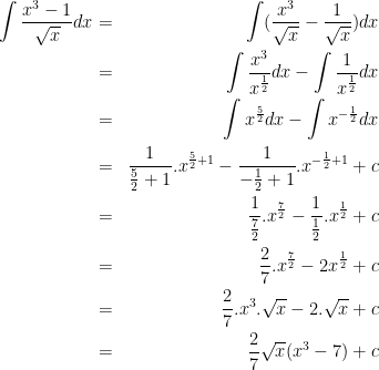 \dpi{100} \bg_white \begin{align*}\int\frac{x^3-1}{\sqrt x}dx & = &\int(\frac{x^3}{\sqrt x} - \frac{1}{\sqrt x})dx\\ & = &\int \frac{x^3}{x^{\frac 12}}dx - \int\frac{1}{x^{\frac 12}}dx\\ & = &\int x^{\frac 52}dx - \int x^{-\frac 12}dx\\ & = &\frac{1}{\frac 52+1}.x^{\frac 52+1} - \frac{1}{-\frac 12+1}.x^{-\frac 12+1}+c\\ & = &\frac{1}{\frac 72}.x^{\frac 72} - \frac{1}{\frac 12}.x^{\frac 12}+c\\ & = &\frac 27.x^{\frac 72} - 2x^{\frac 12}+c\\ & = &\frac 27.x^3.\sqrt x-2.\sqrt x+c\\ & = &\frac{2}{7}\sqrt x (x^3-7)+c\end{align*}
