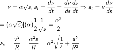 \large \nu = \alpha \sqrt s ,{a_t} = \frac{{d\nu }}{{dt}} = \frac{{d\nu }}{{ds}}\frac{{ds}}{{dt}} \Rightarrow {a_t} = v\frac{{d\nu }}{{ds}}\\\\= (\alpha \sqrt s )[ {(\alpha )\frac{1}{2}\frac{1}{{\sqrt s }}} = \frac{{{\alpha ^2}}}{2}\\\\{{a_c} = \frac{{{v^2}}}{R} = \frac{{{\alpha ^2}s}}{R} = {\alpha ^2}\sqrt {\frac{1}{4} + \frac{{{s^2}}}{{{R^2}}}}}