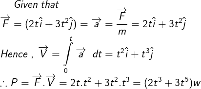 \large Given\;that\\ \overrightarrow F = (2t\hat i + 3{t^2}\hat j) = \overrightarrow a = \frac{{\overrightarrow F }}{m} = 2t\hat i + 3{t^2}\hat j \\ Hence\;,\;\overrightarrow V = \int\limits_0^t {\overrightarrow a \;\;dt = {t^2}\hat i} + {t^3}\hat j \\ \therefore P = \overrightarrow F .\overrightarrow V = 2t.{t^2} + 3{t^2}.{t^3} = (2{t^3} + 3{t^5})w \\