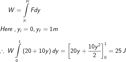 \large W = \int\limits_{{y_i}}^{{y_f}} {Fdy} \\\\ Here\;,{y_i} = 0,{y_f} = 1m \\\\ \therefore \,W\int\limits_0^1 {\left( {20 + 10y} \right)dy} = \left[ {20y + \frac{{10{y^2}}}{2}} \right]_0^1 = 25\,J