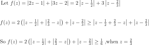 \hspace{-0.7 cm}$ Let $f(z)=|2z-1|+|3z-2| = 2\left|z-\frac{1}{2}\right|+3\left|z-\frac{2}{3}\right|$\\\\\\$f(z)=2\left(\left|z-\frac{1}{2}\right|+\left|\frac{2}{3}-z\right|\right)+\left|z-\frac{2}{3}\right|\geq \left|z-\frac{1}{2}+\frac{2}{3}-z\right|+\left|z-\frac{2}{3}\right|$\\\\\\So $f(z) = 2\left(\left|z-\frac{1}{2}\right|+\left|\frac{2}{3}-z\right|\right)+\left|z-\frac{2}{3}\right|\geq \frac{1}{6}\;,$when $z=\frac{2}{3}