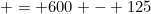 = 600 - 125