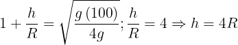 \large 1 + \frac{h}{R} = \sqrt {\frac{{g\left( {100} \right)}}{{4g}}} ;\frac{h}{R} = 4 \Rightarrow h = 4R