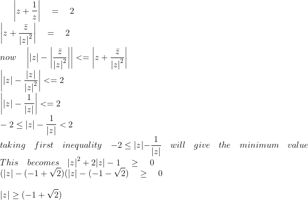 \left| z+\frac { 1 }{ z } \right| \quad =\quad 2\\ \left| z+\frac { \bar { z } }{ { |z| }^{ 2 } } \right| \quad =\quad 2\\ \\ now\quad \left| |z|-\left| \frac { \bar { z } }{ { |z| }^{ 2 } } \right| \right| <=\left| z+\frac { \bar { z } }{ { |z| }^{ 2 } } \right| \\ \quad \quad \quad \quad \left| |z|-\frac { |z| }{ { |z| }^{ 2 } } \right| <=2\\ \quad \quad \quad \quad \quad \quad \left| |z|-\frac { 1 }{ { |z| } } \right| <=2\\ -2\le |z|-\frac { 1 }{ { |z| } } <2\\ taking\quad first\quad inequality\quad -2\le |z|-\frac { 1 }{ { |z| } } \quad will\quad give\quad the\quad minimum\quad value\\ This\quad becomes\quad { |z| }^{ 2 }+2|z|-1\quad \ge \quad 0\\ (|z|-(-1+\sqrt { 2 } )(|z|-(-1-\sqrt { 2 } )\quad \ge \quad 0\\ \\ |z|\ge (-1+\sqrt { 2 } )\\ \\