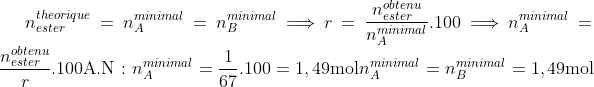 {n^{theorique}_{ester}}=n^{minimal}_{A}=n^{minimal}_{B}\Longrightarrow r=\frac{n^{obtenu}_{ester}}{n^{minimal}_{A}}.100\Longrightarrow n^{minimal}_{A}=\frac{n^{obtenu}_{ester}}{r}.100\textrm{A.N : }n^{minimal}_{A}=\frac{1}{67}.100=1,49\textrm{mol}n^{minimal}_{A}=n^{minimal}_{B}=1,49\textrm{mol}