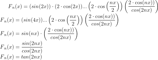 F{_{n}}(x) = (sin(2x))\cdot(2\cdot\cos(2x)) ... \left(2\cdot\cos\left(\frac{nx}{2}\right)\right)\left(\frac{2\cdot\cos(nx))}{cos(2nx)}\right)\\ F{_{n}}(x) = (sin(4x)) ... \left(2\cdot\cos\left(\frac{nx}{2}\right)\right)\left(\frac{2\cdot\cos(nx))}{cos(2nx)}\right)\\ F{_{n}}(x) = sin(nx)\cdot\left(\frac{2\cdot\cos(nx))}{cos(2nx)}\right)\\ F{_{n}}(x) = \frac{sin(2nx)}{cos(2nx)}\\ F{_{n}}(x) = tan(2nx)