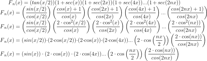 F{_{n}}(x) = (tan(x/2))(1 + sec(x))(1 + sec(2x))(1 + sec(4x)) ... (1+sec(2nx))\\ F{_{n}}(x) = \left(\frac{sin(x/2)}{cos(x/2)}\right)\left(\frac{cos(x) + 1}{cos(x)}\right)\left(\frac{cos(2x)+1}{cos(2x)}\right)\left(\frac{cos(4x)+1}{cos(4x)}\right) ... \left(\frac{cos(2nx)+1)}{cos(2nx)}\right)\\ F{_{n}}(x) = \left(\frac{sin(x/2)}{cos(x/2)}\right)\left(\frac{2\cdot\cos^2(x/2)}{cos(x)}\right)\left(\frac{2\cdot\cos^2(x)}{cos(2x)}\right)\left(\frac{2\cdot\cos^2(4x)}{cos(4x)}\right) ... \left(\frac{2\cdot\cos^2(nx))}{cos(2nx)}\right)\\ F{_{n}}(x) = (sin(x/2))\cdot(2\cdot\cos(x/2))\cdot(2\cdot\cos(x))\cdot(2\cdot\cos(4x)) ... \left(2\cdot\cos\left(\frac{nx}{2}\right)\right)\left(\frac{2\cdot\cos(nx))}{cos(2nx)}\right)\\ F{_{n}}(x) = (sin(x))\cdot(2\cdot\cos(x))\cdot(2\cdot\cos(4x)) ... \left(2\cdot\cos\left(\frac{nx}{2}\right)\right)\left(\frac{2\cdot\cos(nx))}{cos(2nx)}\right)\\