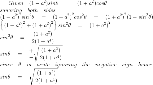 Given\quad (1-{ a }^{ 2 })sin\theta \quad =\quad (1+{ a }^{ 2 })cos\theta \\ squaring\quad both\quad sides\\ { (1-{ a }^{ 2 }) }^{ 2 }{ sin }^{ 2 }\theta \quad =\quad { (1+{ a }^{ 2 }) }^{ 2 }{ cos }^{ 2 }\theta \quad =\quad { (1+{ a }^{ 2 }) }^{ 2 }{ (1-sin }^{ 2 }\theta )\\ \left\{ { (1-{ a }^{ 2 }) }^{ 2 }+{ (1+{ a }^{ 2 }) }^{ 2 } \right\} { sin }^{ 2 }\theta \quad =\quad { (1+{ a }^{ 2 }) }^{ 2 }\\ { sin }^{ 2 }\theta \quad =\quad \frac { { (1+{ a }^{ 2 }) } }{ 2(1+{ a }^{ 4 }) } \\ sin\theta \quad =\quad \begin{matrix} + \\ - \end{matrix}\sqrt { \frac { { (1+{ a }^{ 2 }) } }{ 2(1+{ a }^{ 4 }) } } \\ since\quad \theta \quad is\quad acute\quad ignoring\quad the\quad negative\quad sign\quad hence\\ sin\theta \quad =\quad \sqrt { \frac { { (1+{ a }^{ 2 }) } }{ 2(1+{ a }^{ 4 }) } }