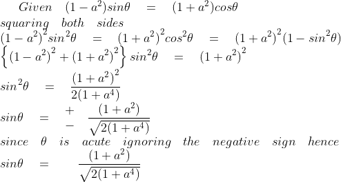 Given\quad (1-{ a }^{ 2 })sin\theta \quad =\quad (1+{ a }^{ 2 })cos\theta \\ squaring\quad both\quad sides\\ { (1-{ a }^{ 2 }) }^{ 2 }{ sin }^{ 2 }\theta \quad =\quad { (1+{ a }^{ 2 }) }^{ 2 }{ cos }^{ 2 }\theta \quad =\quad { (1+{ a }^{ 2 }) }^{ 2 }{ (1-sin }^{ 2 }\theta )\\ \left\{ { (1-{ a }^{ 2 }) }^{ 2 }+{ (1+{ a }^{ 2 }) }^{ 2 } \right\} { sin }^{ 2 }\theta \quad =\quad { (1+{ a }^{ 2 }) }^{ 2 }\\ { sin }^{ 2 }\theta \quad =\quad \frac { { { (1+{ a }^{ 2 }) }^{ 2 } } }{ 2(1+{ a }^{ 4 }) } \\ sin\theta \quad =\quad \begin{matrix} + \\ - \end{matrix}\quad \frac { (1+{ a }^{ 2 }) }{ \sqrt { 2(1+{ a }^{ 4 }) } } \\ since\quad \theta \quad is\quad acute\quad ignoring\quad the\quad negative\quad sign\quad hence\\ sin\theta \quad =\quad \quad \frac { (1+{ a }^{ 2 }) }{ \sqrt { 2(1+{ a }^{ 4 }) } }
