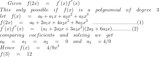 Given\quad f(2x)\quad =\quad { f }^{ ` }(x){ f }^{ `` }(x)\\ This\quad only\quad possible\quad if\quad f(x)\quad is\quad a\quad polynomial\quad of\quad degree\quad 3\\ let\quad f(x)\quad =\quad { a }_{ 0 }+{ a }_{ 1 }x+{ a }_{ 2 }{ x }^{ 2 }+{ a }_{ 3 }{ x }^{ 3 }\\ f(2x)\quad =\quad { a }_{ 0 }+2{ a }_{ 1 }x+{ 4a }_{ 2 }{ x }^{ 2 }+8{ a }_{ 3 }{ x }^{ 3 }\quad ...............................(1)\\ { f }^{ ` }(x){ f }^{ `` }(x)\quad =\quad ({ a }_{ 1 }+2{ a }_{ 2 }{ x }+{ 3a }_{ 3 }{ x }^{ 2 })(2{ a }_{ 2 }+{ 6a }_{ 3 }{ x })..............(2)\\ comparing\quad coeficients\quad and\quad solving\quad we\quad get\\ { a }_{ 0 }\quad =\quad { a }_{ 1 }\quad =\quad { a }_{ 2 }\quad =\quad 0\quad and\quad { a }_{ 3 }\quad =4/9\\ Hence\quad f(x)\quad =\quad 4/9{ x }^{ 3 }\\ f(3)\quad =\quad 12
