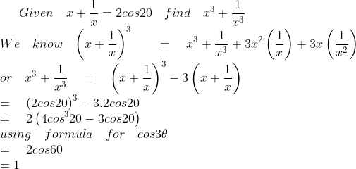 Given\quad x+\frac { 1 }{ x } =2cos20\quad find\quad { x }^{ 3 }+\frac { 1 }{ { x }^{ 3 } } \\ We\quad know\quad { \left( x+\frac { 1 }{ x } \right) }^{ 3 }\quad \quad =\quad { x }^{ 3 }+\frac { 1 }{ { x }^{ 3 } } +3{ x }^{ 2 }\left( \frac { 1 }{ x } \right) +3x\left( \frac { 1 }{ { x }^{ 2 } } \right) \\ or\quad { x }^{ 3 }+\frac { 1 }{ { x }^{ 3 } } \quad =\quad { \left( x+\frac { 1 }{ x } \right) }^{ 3 }-3\left( x+\frac { 1 }{ x } \right) \\ \quad \quad \quad \quad \quad \quad \quad \quad \quad \quad =\quad { (2cos20) }^{ 3 }-3.2cos20\quad \\ \quad \quad \quad \quad \quad \quad \quad \quad \quad \quad =\quad 2\left( 4{ cos }^{ 3 }20-3cos20 \right) \\ using\quad formula\quad for\quad cos3\theta \\ \quad \quad \quad \quad \quad \quad \quad \quad \quad \quad =\quad 2cos60\quad \\ \quad \quad \quad \quad \quad \quad \quad \quad \quad \quad =1