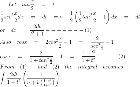Let\quad tan\frac { x }{ 2 } \quad =\quad t\\ \frac { 1 }{ 2 } { sec }^{ 2 }\frac { x }{ 2 } dx\quad =\quad dt\quad =>\quad \frac { 1 }{ 2 } \left( \frac { 1 }{ 2 } { tan }^{ 2 }\frac { x }{ 2 } +1 \right) dx\quad =\quad dt\\ or\quad dx=\quad \frac { 2dt }{ { t }^{ 2 }+1 } -------(1)\\ Also\quad cosx\quad =\quad 2{ cos }^{ 2 }\frac { x }{ 2 } -1\quad =\quad \frac { 2 }{ sec^{ 2 }\frac { x }{ 2 } } -1\\ cosx\quad =\quad \frac { 2 }{ 1+tan^{ 2 }\frac { x }{ 2 } } -1\quad =\quad \frac { 1-{ t }^{ 2 } }{ 1+{ t }^{ 2 } } ----(2)\\ From\quad (1)\quad \quad and\quad (2)\quad the\quad integral\quad becomes\\ \int { \frac { 2dt }{ 1+{ t }^{ 2 } } \left( \frac { 1 }{ a+b\left( \frac { 1-{ t }^{ 2 } }{ 1+{ t }^{ 2 } } \right) } \right) }