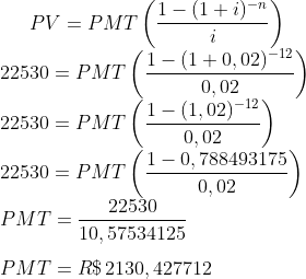 PV=PMT\left(\frac{1-(1+i)^{-n}}{i}\right)\\ 22530=PMT\left(\frac{1-(1+0,02)^{-12}}{0,02}\right)\\22530=PMT\left(\frac{1-(1,02)^{-12}}{0,02}\right)\\22530=PMT\left(\frac{1-0,788493175}{0,02}\right)\\PMT=\frac{22530}{10,57534125}\\\\PMT=R\$\,2130,427712\\\\
