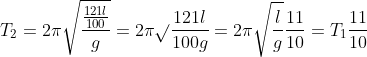T_{2}= 2\pi \sqrt{\frac{\frac{121l}{100}}{g}}=2\pi\sqrt{} \frac{121l}{100g}=2\pi \sqrt{\frac{l}{g}}\frac{11}{10}=T_{1}\frac{11}{10}