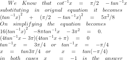 We\quad Know\quad that\quad { cot }^{ -1 }x\quad =\quad \pi /2\quad -{ tan }^{ -1 }x\\ substituting\quad in\quad orignal\quad equation\quad it\quad becomes\\ { { (tan }^{ -1 }x) }^{ 2 }\quad +\quad { (\pi /2\quad -{ tan }^{ -1 }x) }^{ 2 }\quad =\quad 5{ \pi }^{ 2 }/8\\ On\quad simplifying\quad the\quad equation\quad becomes\\ { { 16(tan }^{ -1 }x) }^{ 2 }\quad { -8\pi { tan }^{ -1 }x }\quad -3{ \pi }^{ 2 }\quad =\quad 0.\\ (4{ tan }^{ -1 }x-3\pi )(4{ tan }^{ -1 }x+\pi )\quad =\quad 0\\ { tan }^{ -1 }x\quad =\quad 3\pi /4\quad or\quad { tan }^{ -1 }x\quad =\quad -\pi /4\\ x\quad =\quad tan3\pi /4\quad or\quad \quad x\quad =\quad tan(-\pi /4)\quad \\ in\quad both\quad cases\quad x\quad \quad =\quad -1\quad is\quad the\quad answer\quad