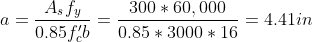 a = frac{A_sf_y}{0.85f'_cb}=frac{300*60,000}{0.85*3000*16}=4.41in