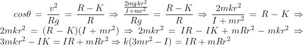 gif.latex?cos\theta = \frac{v^2}{Rg} = \frac {R-K}{R} \Rightarrow \frac{\frac{2mgkr^2}{I+mr^2}}{Rg} = \frac {R-K}{R} \Rightarrow \frac {2mkr^2}{I+mr^2} = R-K \Rightarrow 2mkr^2 = (R-K)(I+mr^2) \Rightarrow 2mkr^2 = IR -IK +mRr^2-mkr^2 \Rightarrow 3mkr^2 - IK = IR +mRr^2 \Rightarrow k(3mr^2 -I)= IR+mRr^2