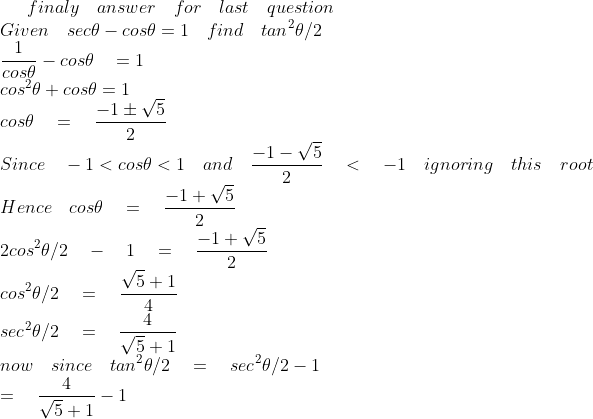 finaly\quad answer\quad for\quad last\quad question\\ Given\quad sec\theta -cos\theta =1\quad find\quad { tan }^{ 2 }\theta /2\\ \frac { 1 }{ cos\theta } -cos\theta \quad =1\\ { cos }^{ 2 }\theta +cos\theta =1\\ cos\theta \quad =\quad \frac { -1\pm \sqrt { 5 } }{ 2 } \\ Since\quad -1<cos\theta <1\quad and\quad \frac { -1-\sqrt { 5 } }{ 2 } \quad <\quad -1\quad ignoring\quad this\quad root\\ Hence\quad cos\theta \quad =\quad \frac { -1+\sqrt { 5 } }{ 2 } \\ 2{ cos }^{ 2 }\theta /2\quad -\quad 1\quad =\quad \frac { -1+\sqrt { 5 } }{ 2 } \\ { cos }^{ 2 }\theta /2\quad =\quad \frac { \sqrt { 5 } +1 }{ 4 } \\ { sec }^{ 2 }\theta /2\quad =\quad \frac { 4 }{ \sqrt { 5 } +1 } \\ now\quad since\quad { tan }^{ 2 }\theta /2\quad =\quad { sec }^{ 2 }\theta /2-1\\ \quad \quad \quad \quad \quad \quad \quad \quad =\quad \frac { 4 }{ \sqrt { 5 } +1 } -1