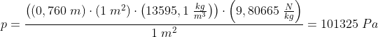 p=\frac{\left (\left ( 0,760\; m \right )\cdot \left ( 1\; m^2 \right )\cdot \left ( 13595,1\; \frac{kg}{m^3} \right ) \right )\cdot \left ( 9,80665\; \frac{N}{kg} \right )}{1\; m^2}=101325\; Pa