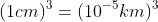 (1cm)^{3}=(10^{-5}km)^{3}