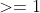 >=1