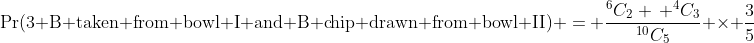 \Pr(\text{3 B taken from bowl I and B chip drawn from bowl II}) = \frac{^6C_2 \, ^4C_3}{^{10}C_5} \times \frac{3}{5}